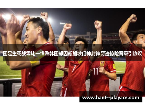 国足生死战零比一惜败韩国却因新加坡门神封神奇迹惊险晋级引热议