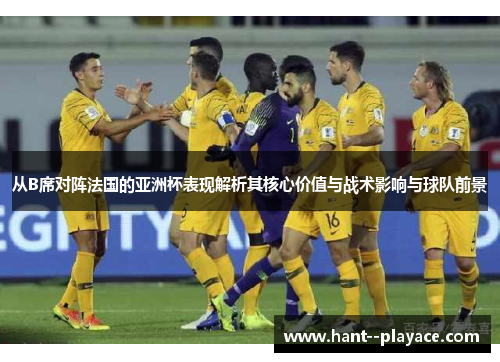 从B席对阵法国的亚洲杯表现解析其核心价值与战术影响与球队前景 从B席对阵法国的亚洲杯表现解析其核心价值与战术影响与球队前景