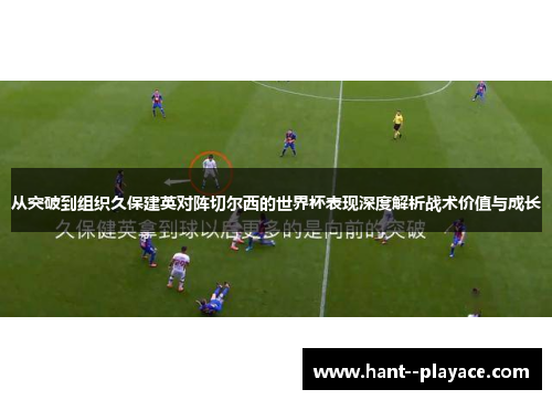 从突破到组织久保建英对阵切尔西的世界杯表现深度解析战术价值与成长 从突破到组织久保建英对阵切尔西的世界杯表现深度解析战术价值与成长